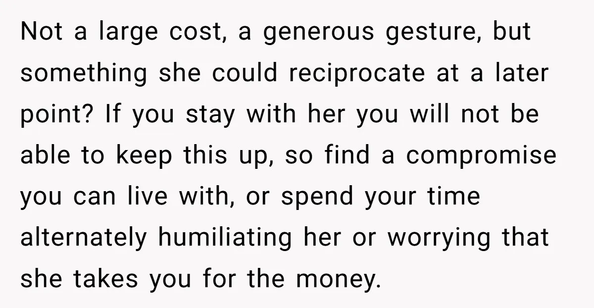 Not a large cost, a generous gesture, but something she could reciprocate at a later point? If you stay with her you will not be able to keep this up,...