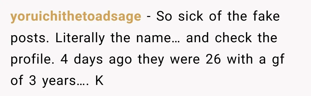 yoruichithetoadsage − So sick of the fake posts. Literally the name… and check the profile. 4 days ago they were 26 with a gf of 3 years…. K
