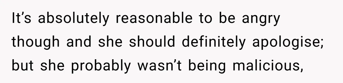 It’s absolutely reasonable to be angry though and she should definitely apologise; but she probably wasn’t being malicious,