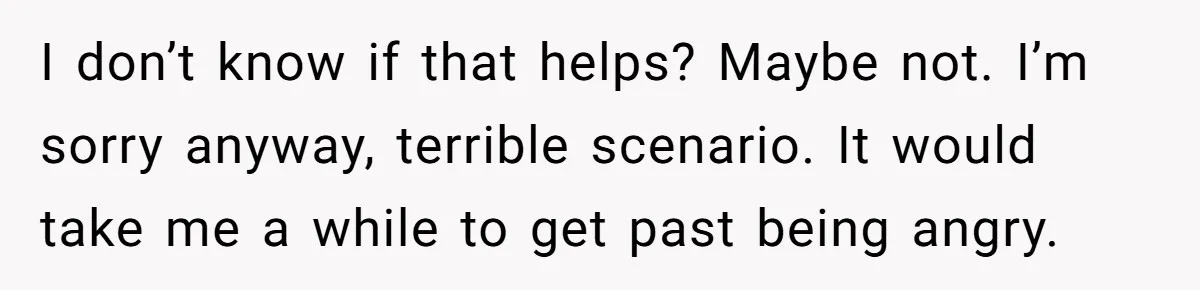 I don’t know if that helps? Maybe not. I’m sorry anyway, terrible scenario. It would take me a while to get past being angry.