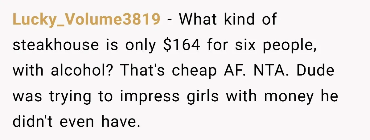 Lucky_Volume3819 − What kind of steakhouse is only $164 for six people, with alcohol? That's cheap AF. NTA. Dude was trying to impress girls with money he didn't even have.
