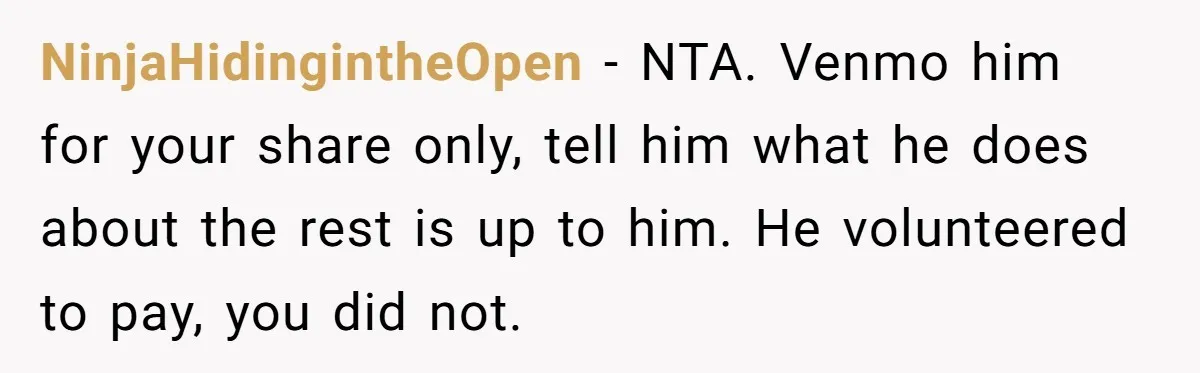 NinjaHidingintheOpen − NTA. Venmo him for your share only, tell him what he does about the rest is up to him. He volunteered to pay, you did not.