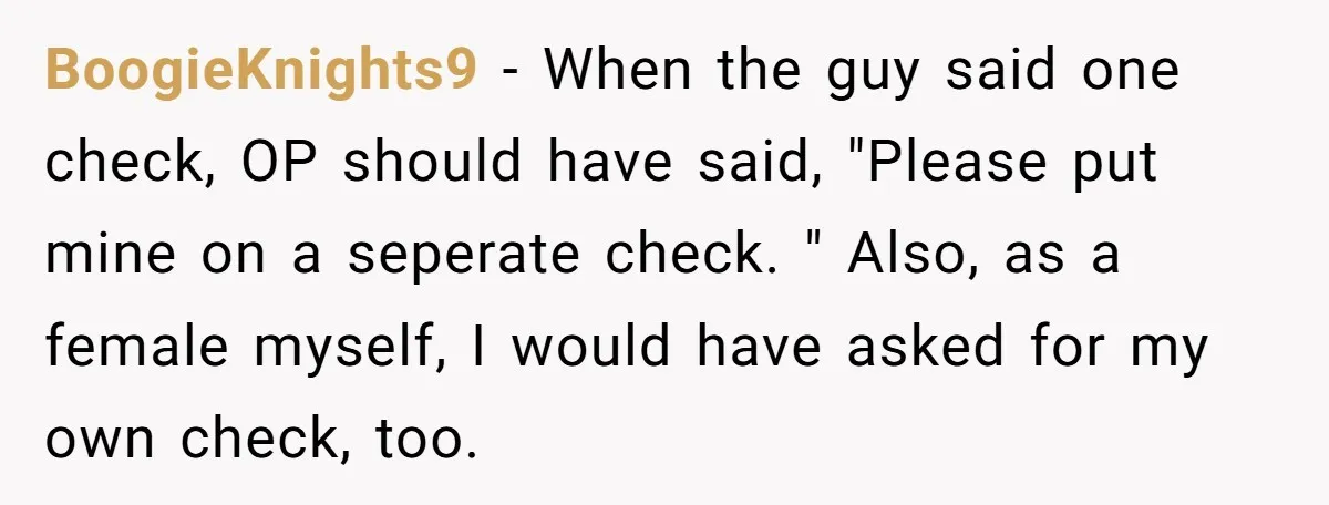 BoogieKnights9 − When the guy said one check, OP should have said, "Please put mine on a seperate check. " Also, as a female myself, I would have asked for...