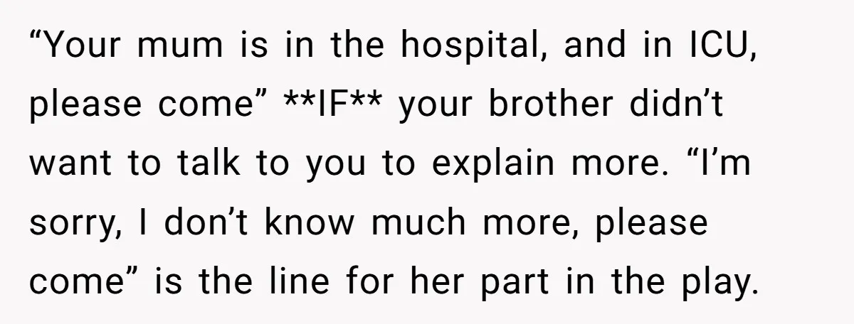 “Your mum is in the hospital, and in ICU, please come” **IF** your brother didn’t want to talk to you to explain more. “I’m sorry, I don’t know much more,...