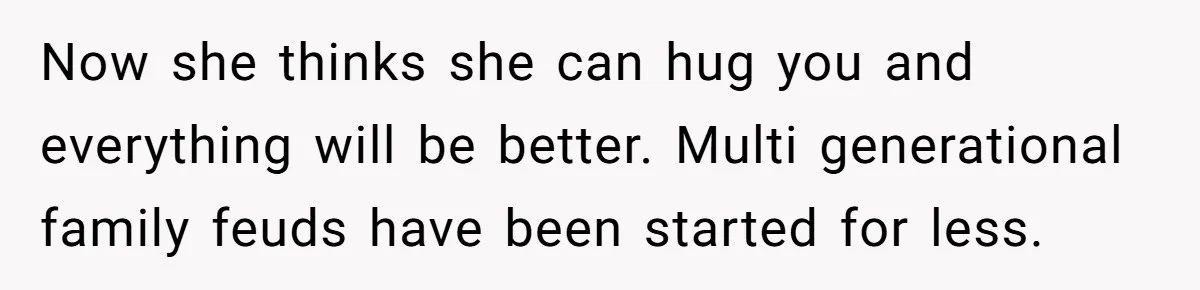 Now she thinks she can hug you and everything will be better. Multi generational family feuds have been started for less.