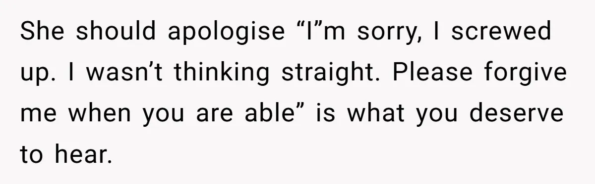 She should apologise “I”m sorry, I screwed up. I wasn’t thinking straight. Please forgive me when you are able” is what you deserve to hear.