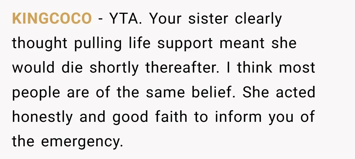 KINGCOCO − YTA. Your sister clearly thought pulling life support meant she would die shortly thereafter. I think most people are of the same belief. She acted honestly and good...