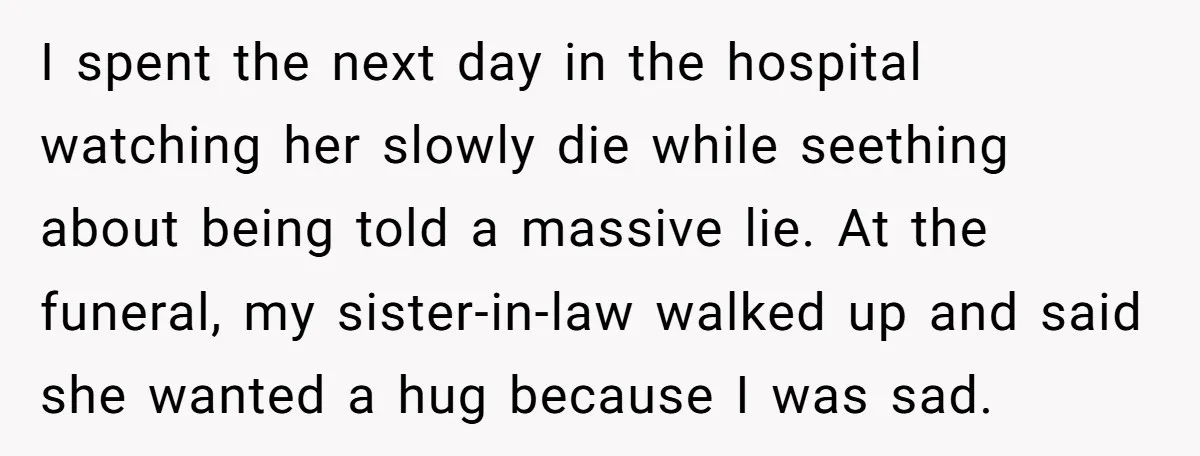 I spent the next day in the hospital watching her slowly die while seething about being told a massive lie. At the funeral, my sister-in-law walked up and said she...