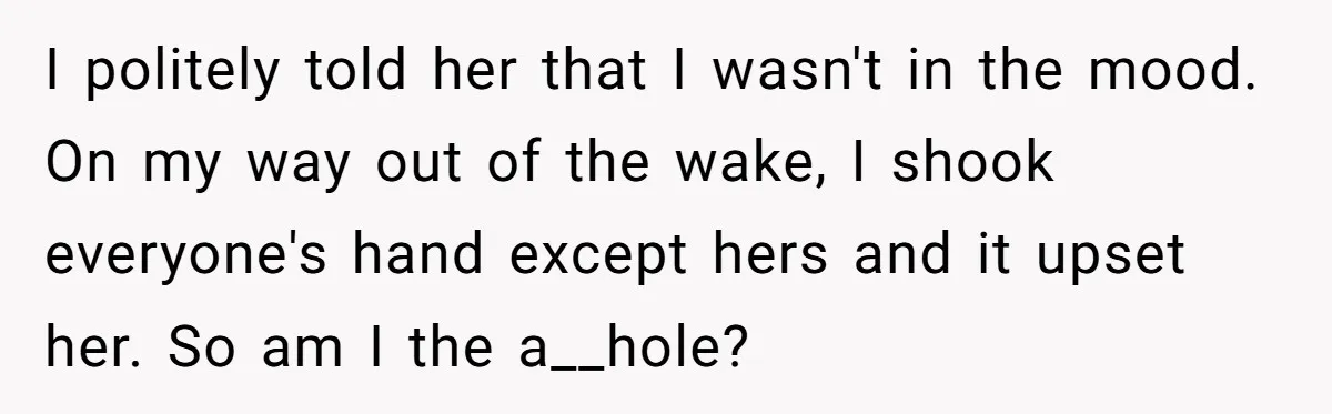 I politely told her that I wasn't in the mood. On my way out of the wake, I shook everyone's hand except hers and it upset her. So am I...