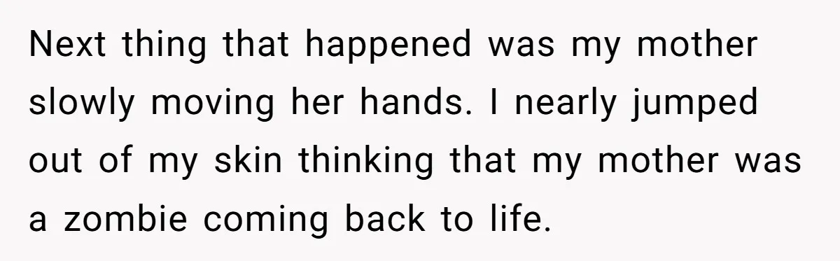 Next thing that happened was my mother slowly moving her hands. I nearly jumped out of my skin thinking that my mother was a zombie coming back to life.