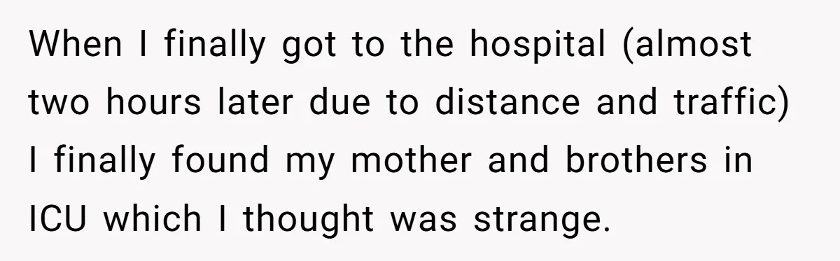 When I finally got to the hospital (almost two hours later due to distance and traffic) I finally found my mother and brothers in ICU which I thought was strange.