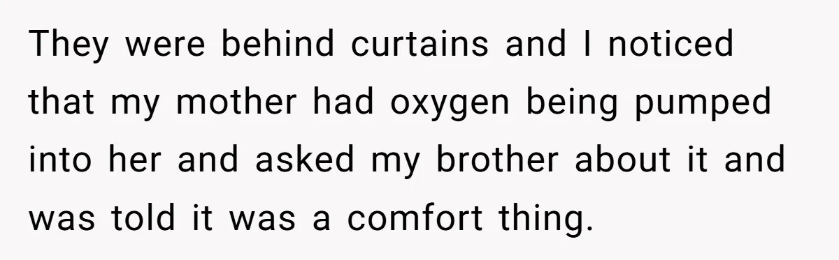 They were behind curtains and I noticed that my mother had oxygen being pumped into her and asked my brother about it and was told it was a comfort thing.
