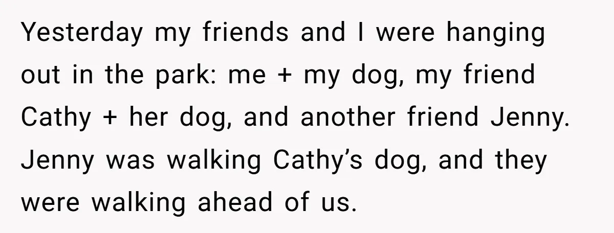 Yesterday my friends and I were hanging out in the park: me + my dog, my friend Cathy + her dog, and another friend Jenny. Jenny was walking Cathy’s dog,...