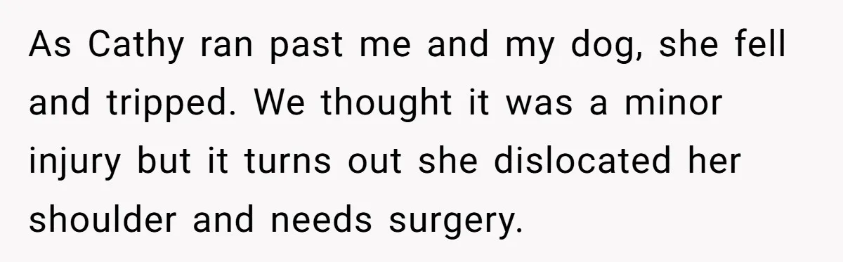 As Cathy ran past me and my dog, she fell and tripped. We thought it was a minor injury but it turns out she dislocated her shoulder and needs surgery.