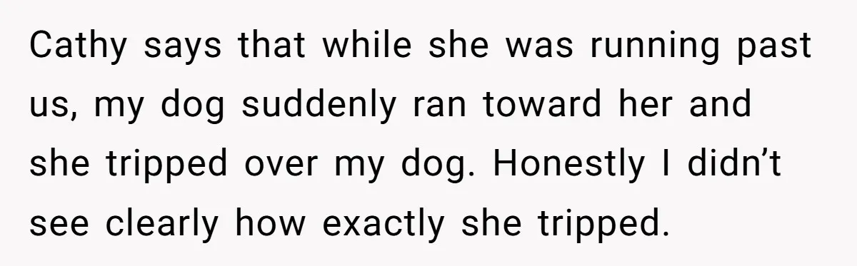 Cathy says that while she was running past us, my dog suddenly ran toward her and she tripped over my dog. Honestly I didn’t see clearly how exactly she tripped.