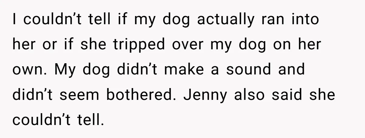 I couldn’t tell if my dog actually ran into her or if she tripped over my dog on her own. My dog didn’t make a sound and didn’t seem bothered....