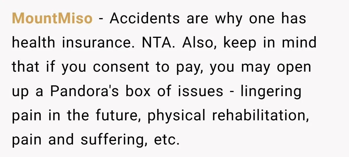 MountMiso − Accidents are why one has health insurance. NTA. Also, keep in mind that if you consent to pay, you may open up a Pandora's box of issues -...
