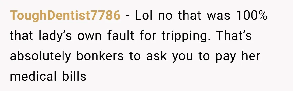 ToughDentist7786 − Lol no that was 100% that lady’s own fault for tripping. That’s absolutely bonkers to ask you to pay her medical bills