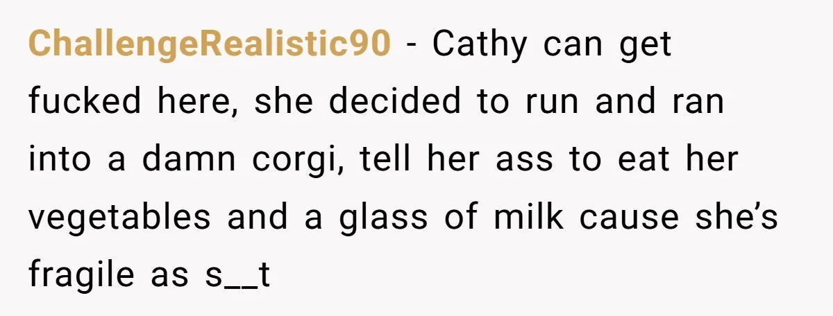 ChallengeRealistic90 − Cathy can get fucked here, she decided to run and ran into a damn corgi, tell her ass to eat her vegetables and a glass of milk cause...