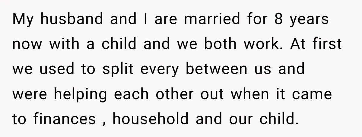 My husband and I are married for 8 years now with a child and we both work. At first we used to split every between us and were helping each...