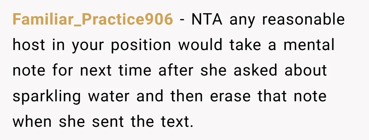 Familiar_Practice906 − NTA any reasonable host in your position would take a mental note for next time after she asked about sparkling water and then erase that note when she...