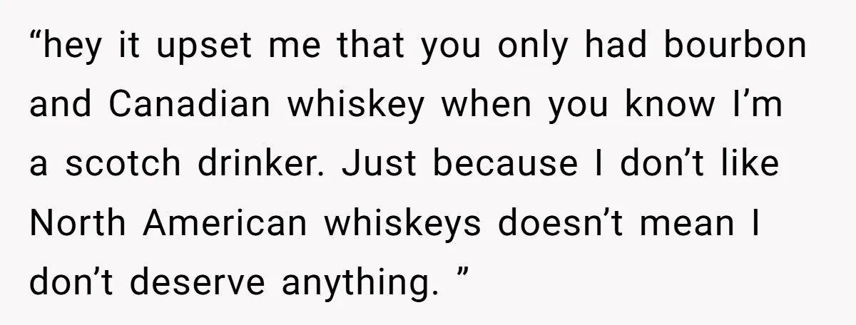 “hey it upset me that you only had bourbon and Canadian whiskey when you know I’m a scotch drinker. Just because I don’t like North American whiskeys doesn’t mean I...