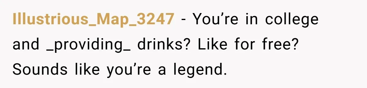 Illustrious_Map_3247 − You’re in college and _providing_ drinks? Like for free? Sounds like you’re a legend.