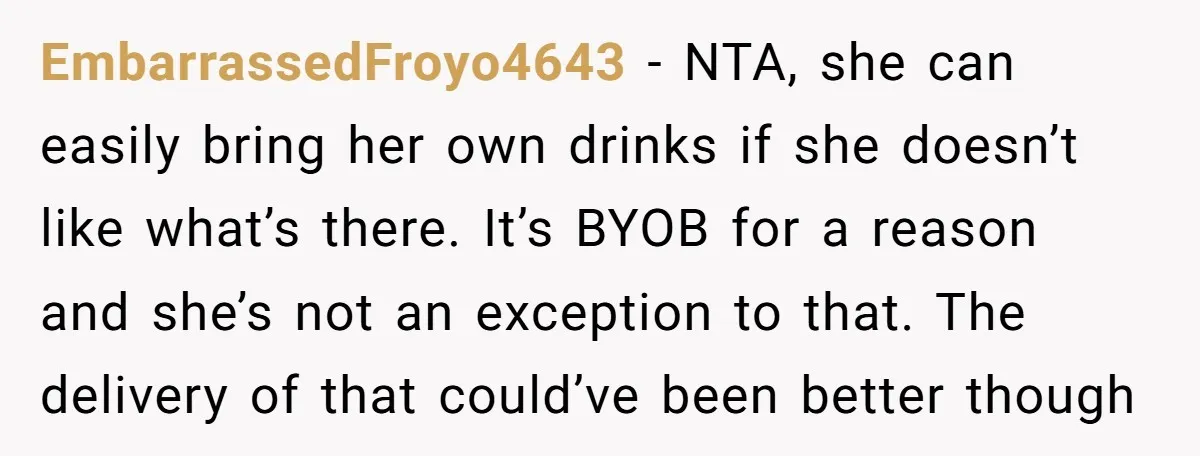 EmbarrassedFroyo4643 − NTA, she can easily bring her own drinks if she doesn’t like what’s there. It’s BYOB for a reason and she’s not an exception to that. The delivery...