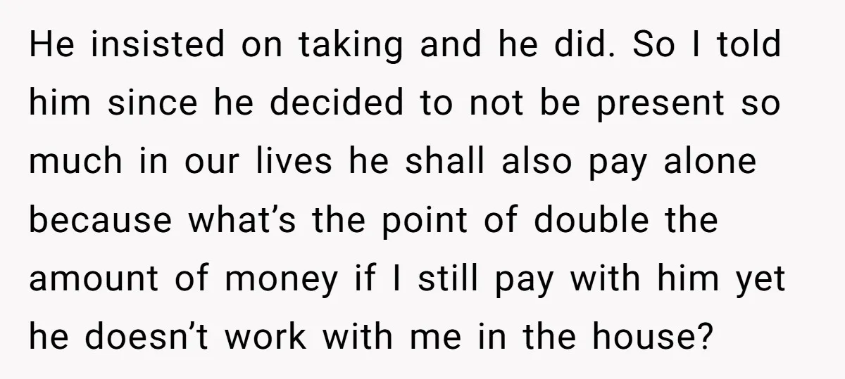 He insisted on taking and he did. So I told him since he decided to not be present so much in our lives he shall also pay alone because what’s...