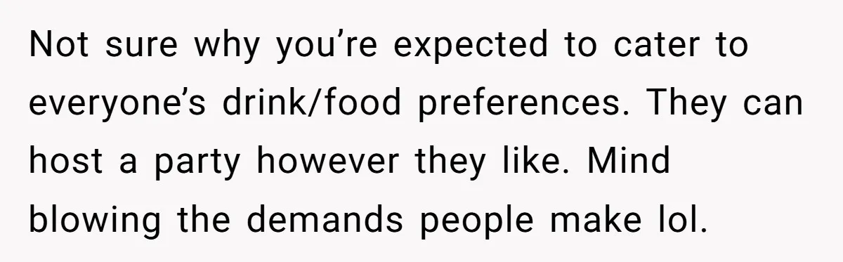 Not sure why you’re expected to cater to everyone’s drink/food preferences. They can host a party however they like. Mind blowing the demands people make lol.