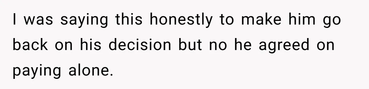 I was saying this honestly to make him go back on his decision but no he agreed on paying alone.