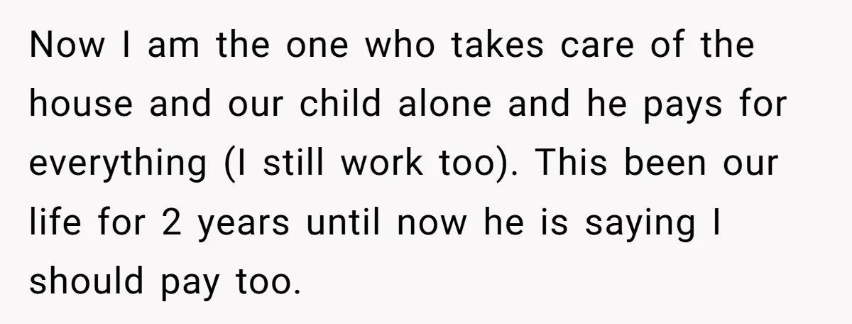 Now I am the one who takes care of the house and our child alone and he pays for everything (I still work too). This been our life for 2...