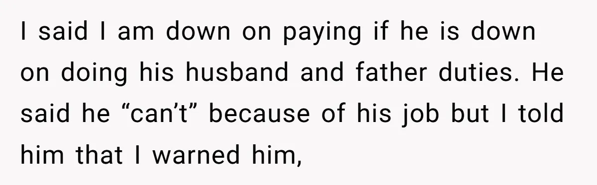 I said I am down on paying if he is down on doing his husband and father duties. He said he “can’t” because of his job but I told him...