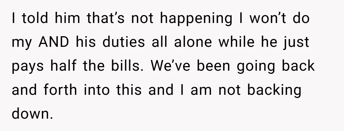I told him that’s not happening I won’t do my AND his duties all alone while he just pays half the bills. We’ve been going back and forth into this...