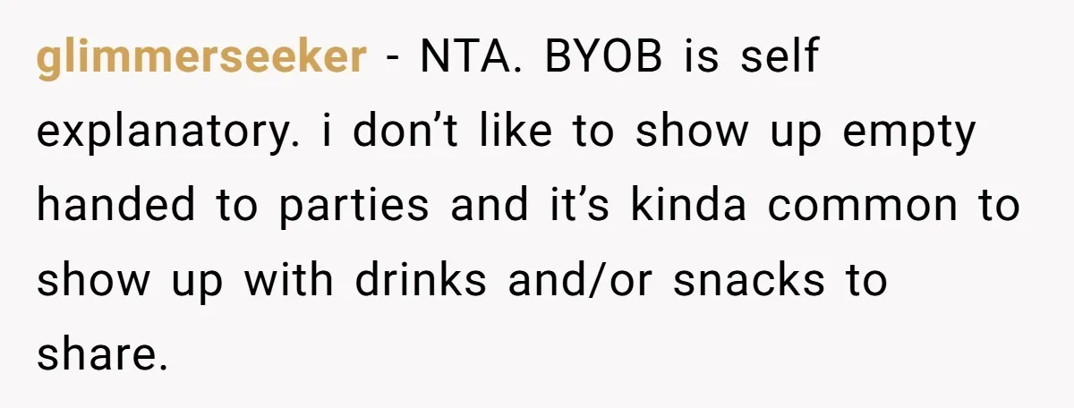 glimmerseeker − NTA. BYOB is self explanatory. i don’t like to show up empty handed to parties and it’s kinda common to show up with drinks and/or snacks to share.