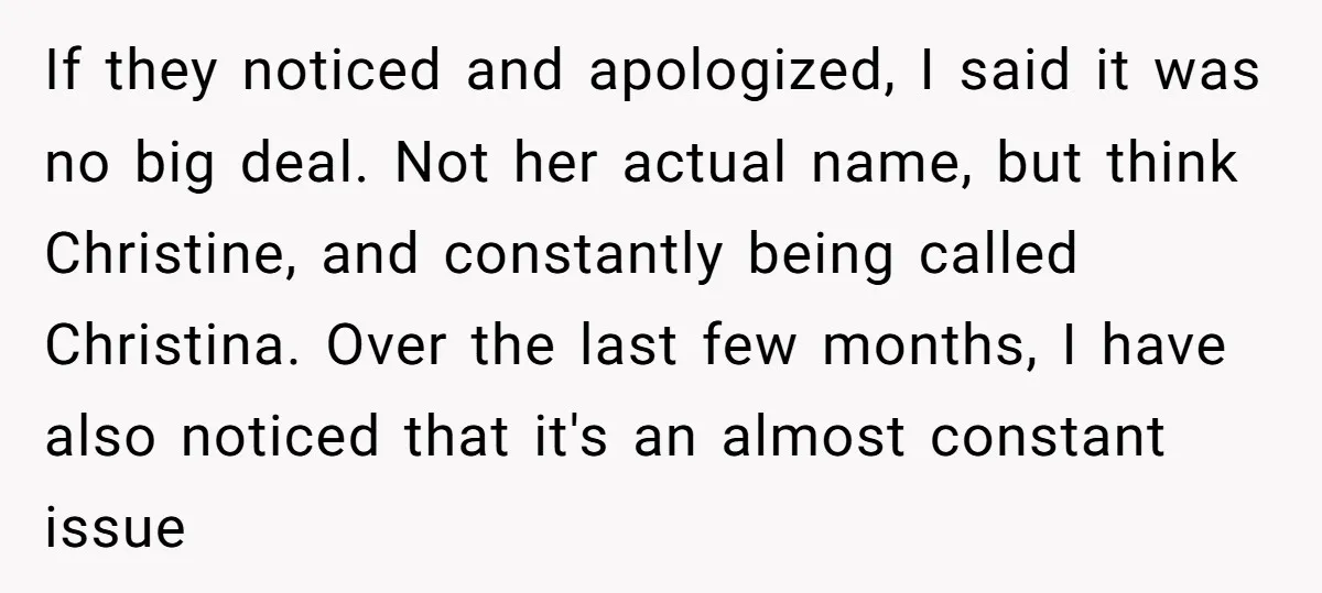 If they noticed and apologized, I said it was no big deal. Not her actual name, but think Christine, and constantly being called Christina. Over the last few months, I...
