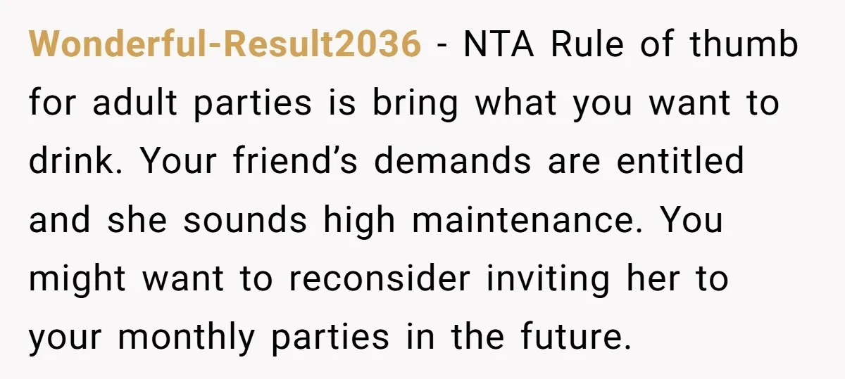 Wonderful-Result2036 − NTA Rule of thumb for adult parties is bring what you want to drink. Your friend’s demands are entitled and she sounds high maintenance. You might want to...