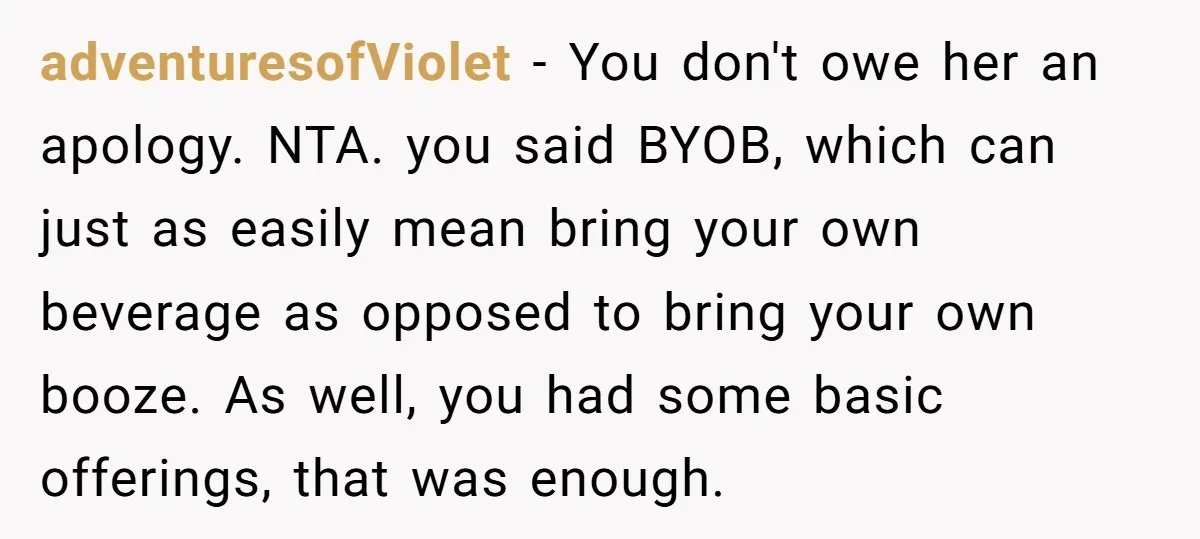 adventuresofViolet − You don't owe her an apology. NTA. you said BYOB, which can just as easily mean bring your own beverage as opposed to bring your own booze. As...