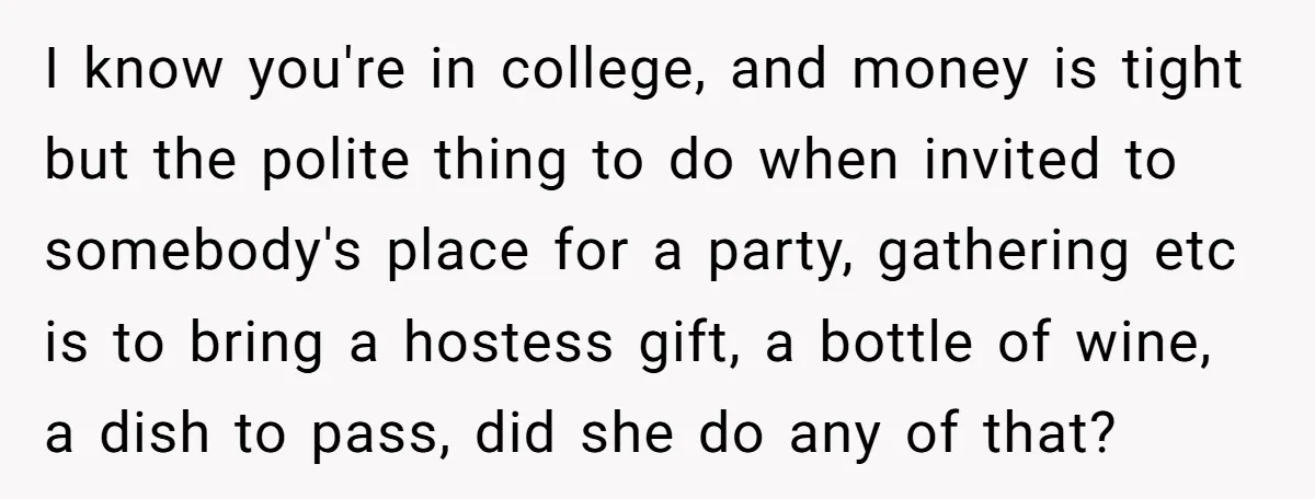 I know you're in college, and money is tight but the polite thing to do when invited to somebody's place for a party, gathering etc is to bring a hostess...