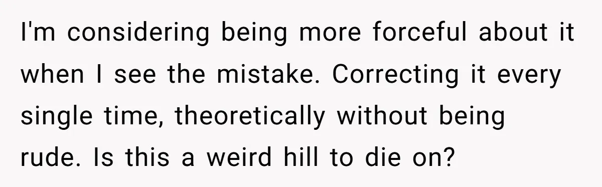 I'm considering being more forceful about it when I see the mistake. Correcting it every single time, theoretically without being rude. Is this a weird hill to die on?