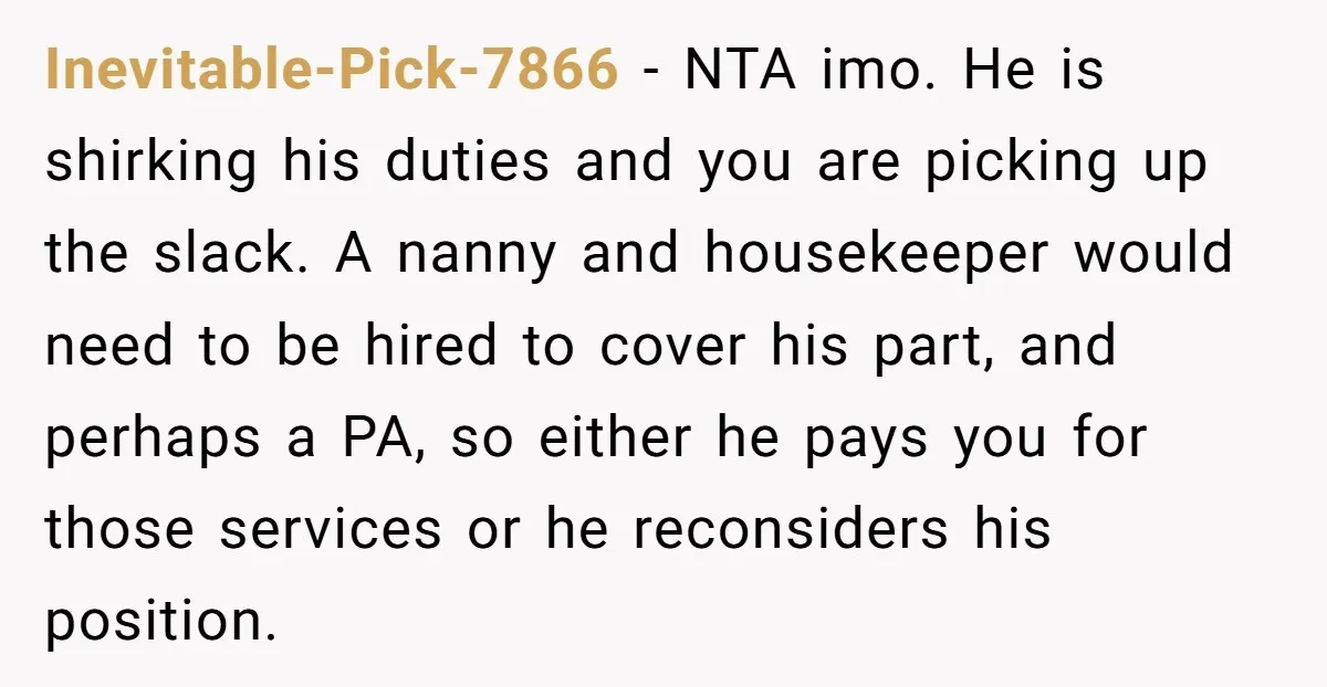 Inevitable-Pick-7866 − NTA imo. He is shirking his duties and you are picking up the slack. A nanny and housekeeper would need to be hired to cover his part, and...