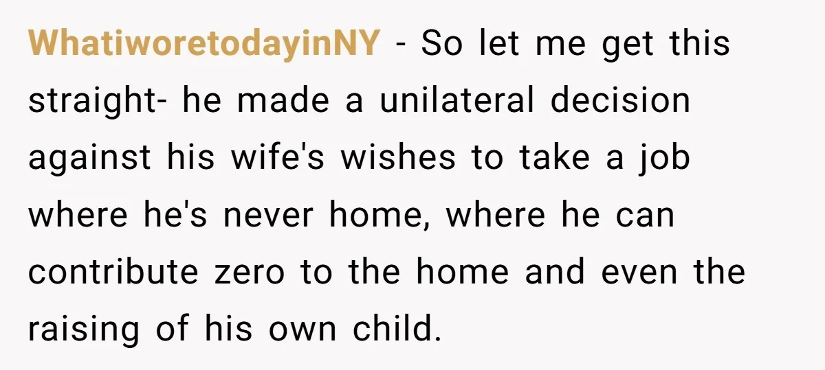 WhatiworetodayinNY − So let me get this straight- he made a unilateral decision against his wife's wishes to take a job where he's never home, where he can contribute zero...