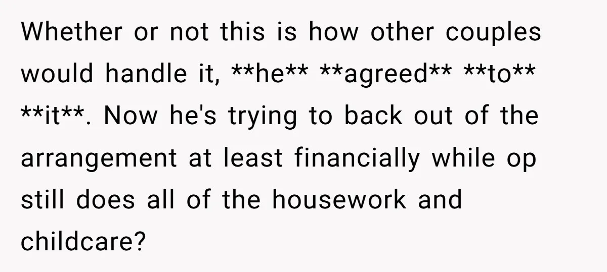 Whether or not this is how other couples would handle it, **he** **agreed** **to** **it**. Now he's trying to back out of the arrangement at least financially while op still...
