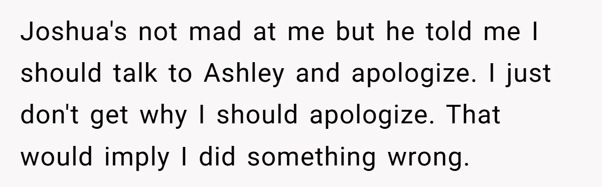 Joshua's not mad at me but he told me I should talk to Ashley and apologize. I just don't get why I should apologize. That would imply I did something...