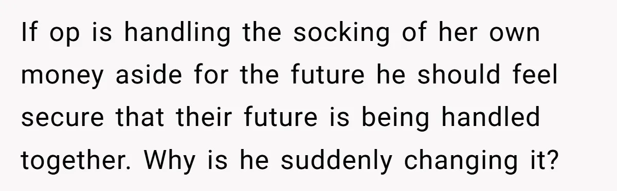 If op is handling the socking of her own money aside for the future he should feel secure that their future is being handled together. Why is he suddenly changing...