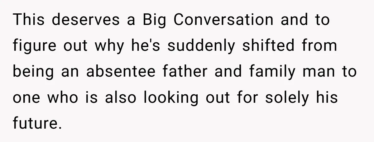 This deserves a Big Conversation and to figure out why he's suddenly shifted from being an absentee father and family man to one who is also looking out for solely...