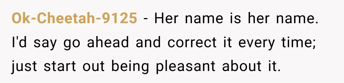 Ok-Cheetah-9125 − Her name is her name. I'd say go ahead and correct it every time; just start out being pleasant about it.