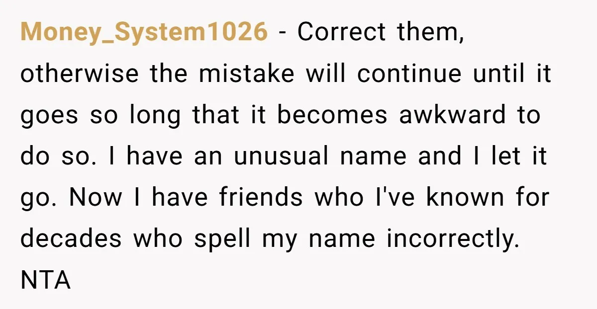 Money_System1026 − Correct them, otherwise the mistake will continue until it goes so long that it becomes awkward to do so. I have an unusual name and I let it...