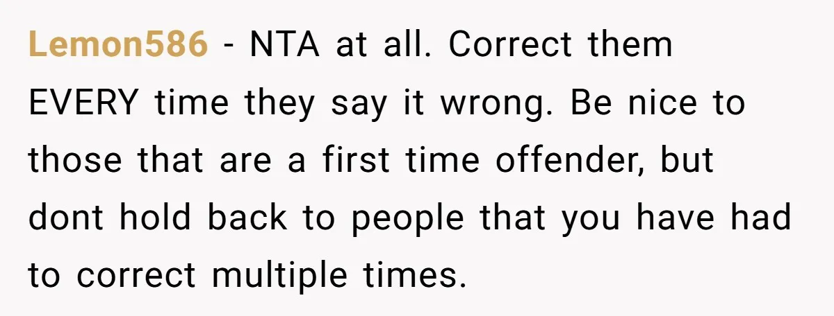 Lemon586 − NTA at all. Correct them EVERY time they say it wrong. Be nice to those that are a first time offender, but dont hold back to people that...