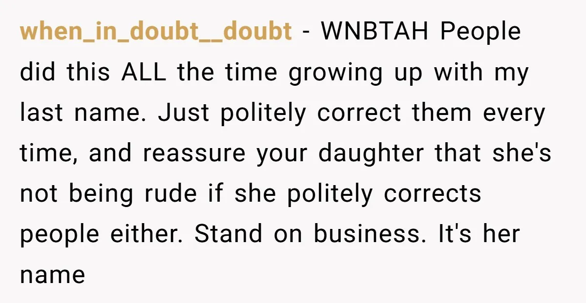 when_in_doubt__doubt − WNBTAH People did this ALL the time growing up with my last name. Just politely correct them every time, and reassure your daughter that she's not being rude...